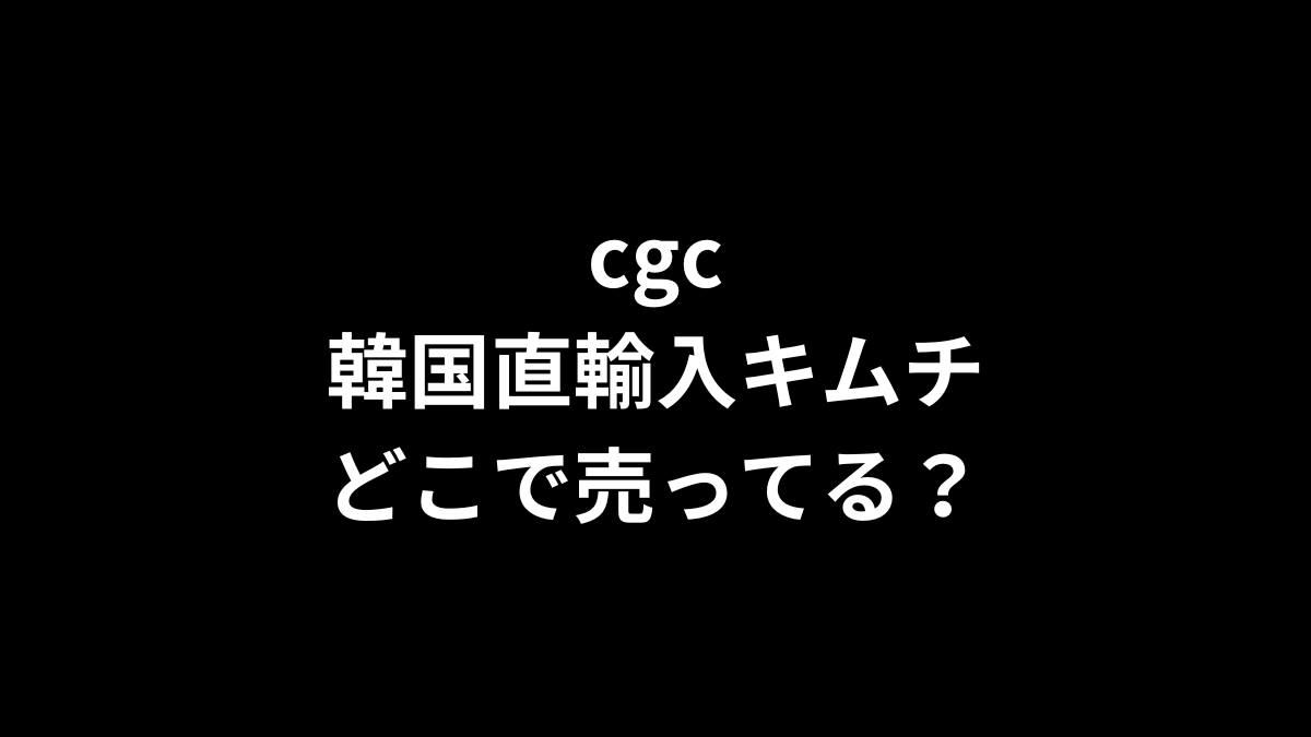 cgc 韓国直輸入キムチはどこで売ってる？