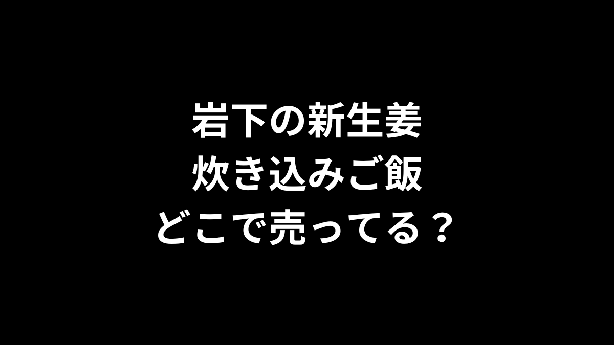 岩下の新生姜 炊き込みご飯はどこで売ってる？
