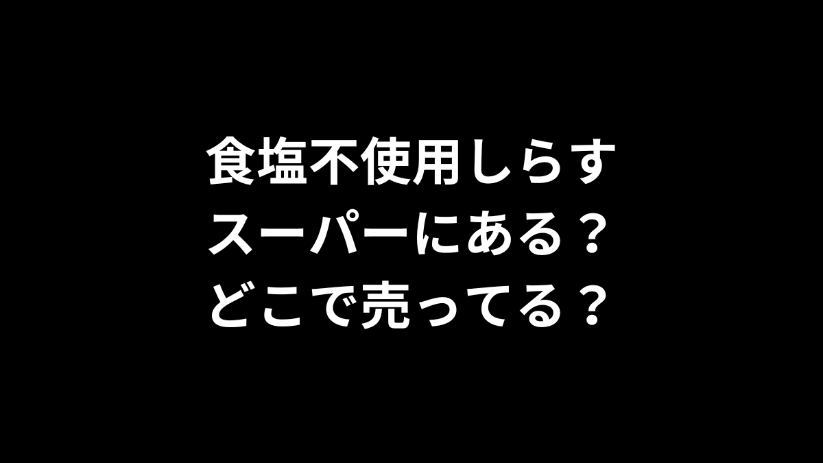 食塩不使用しらすはスーパーにある？どこで売ってる？