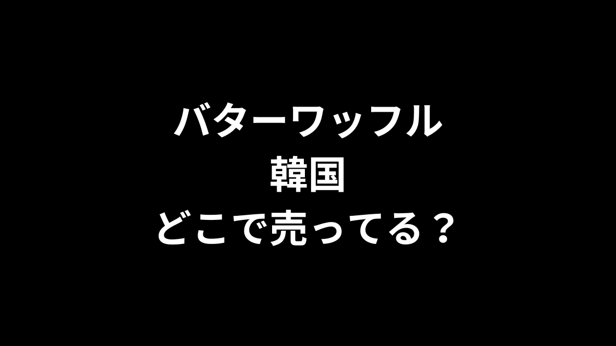 バターワッフル 韓国はどこで売ってる？