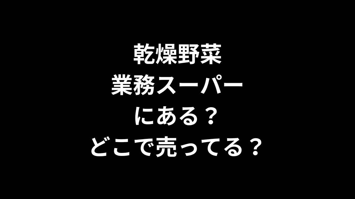 乾燥野菜は業務スーパーにある？どこで売ってる？